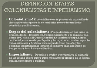    Colonialismo: El colonialismo es un proceso de expansión de
    ciertas potencias que se da en territorios menos desarrollados
    económica y militarmente.

   Etapas del colonialismo: Puede dividirse en dos fases: La
    primera, desde 1415 hasta 1800 aproximadamente y la segunda, casi
    desde 1800 hasta la II Guerra Mundial. En la primera etapa, Europa
    occidental, encabezada por España y Portugal, se expandieron por las
    Indias orientales y América; en la segunda, Gran Bretaña y las
    potencias industrializadas tomaron la iniciativa en la expansión de
    Europa hacia Asia, África y el Pacífico.

   Imperialismo: Doctrina o acción que conduce al dominio
    de un estado sobre otro u otros mediante el empleo de la fuerza
    militar, económica o política.
 