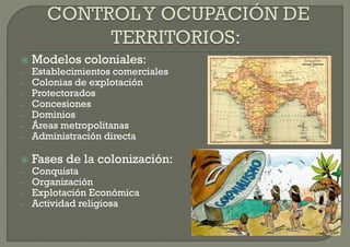    Modelos coloniales:
–   Establecimientos comerciales
–   Colonias de explotación
–   Protectorados
–   Concesiones
–   Dominios
–   Áreas metropolitanas
–   Administración directa

   Fases de la colonización:
–   Conquista
–   Organización
–   Explotación Económica
–   Actividad religiosa
 