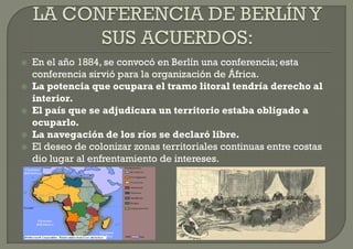    En el año 1884, se convocó en Berlín una conferencia; esta
    conferencia sirvió para la organización de África.
   La potencia que ocupara el tramo litoral tendría derecho al
    interior.
   El país que se adjudicara un territorio estaba obligado a
    ocuparlo.
   La navegación de los ríos se declaró libre.
   El deseo de colonizar zonas territoriales continuas entre costas
    dio lugar al enfrentamiento de intereses.
 