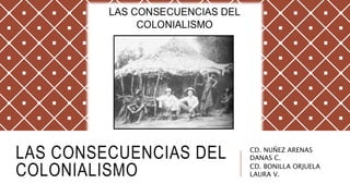 LAS CONSECUENCIAS DEL
COLONIALISMO
CD. NUÑEZ ARENAS
DANAS C.
CD. BONILLA ORJUELA
LAURA V.
 