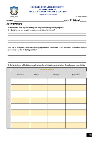 GBSE_ 2022 2° Nivel Medio
10
Nombre: _______________________________________________________ Curso: 2° Nivel_______
ACTIVIDAD N°1
I.- Responder en el espacio dado y con tus palabras la siguiente pregunta:
1- ¿Qué provoca que un país busque dominar otros territorios?
______________________________________________________________________________________
______________________________________________________________________________________
______________________________________________________________________________________
______________________________________________________________________________________
______________________________________________________________________________________
______________________________________________________________________________________
2.- ¿Cuál es el imperio colonial europeo que posee más colonias en 1914? ¿Cuál será el beneficio político
económico y social de dicha posición?
______________________________________________________________________________________
______________________________________________________________________________________
______________________________________________________________________________________
______________________________________________________________________________________
______________________________________________________________________________________
II.- En la siguiente tabla debes completar con las principales características de cada causa imperialista:
C
a
r
a c
t
e
r í
s
t i
c a
s
CAUSAS IMPERIALISTAS
Económicas Políticas Ideológicas Demográficas
 