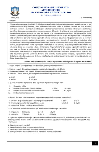 GBSE_ 2022 2° Nivel Medio
11
Texto Nº1
1.- Según el texto ¿Cuál podría ser una definición general para imperialismo?
I.- Proceso a través del cual, estados poderosos someten a pueblos más débiles
II.- Proceso a través del cual, estados débiles someten a pueblos más poderosos
III.- Proceso a través del cual, estados poderosos someten a pueblos más poderosos
a. Sólo I b. Sólo II
c. Sólo III d. I, II, y III
2.- ¿Cuáles fueron las implicancias de la expansión imperialista del siglo XIX?
I. Ocupación militar
II. Explotación sistemática de las colonias a. Sólo I c. I, II y III
III. Respeto a las tradiciones culturales nativas B. Sólo II d. I, II y IV
IV. Pérdida total de la soberanía
3.- A partir del texto ¿Qué esperaba la burguesía respecto de la expansión imperialista?
I. Hacerse de grandes riquezas y obtener grandes utilidades a. Sólo I c. I y II
II. Dominar grandes territorios y obtener poder b. Sólo II d. II y III
III. Conquistar África y esclavizar a su población
4.- Las principales potencias europeas que dominaron durante el siglo XIX fueron:
I. Inglaterra III. Francia a. I y II c. I y III
II. Alemania IV. España b. II y III d. III y IV
5. El proceso imperialista del siglo XIX tuvo una serie de consecuencias políticas, económicas, y culturales, etc. Sin
embargo, dentro de ellas existió una de mayor trascendencia y que tuvo relación con los inicios del siglo XX. Nos
referimos a:
a. La primera guerra mundial
b. La pérdida cultural de los pueblos colonizados
c. La incorporación de nuevos territorios al mercado mundial
d. El mejoramiento de las condiciones de vida de los pueblos colonizados
El imperialismo durante el siglo XIX Es difícil dar una definición de imperialismo simple y acotada, ya que es un
proceso histórico muy complejo, pero podríamos describirlo como el proceso a través del cual, estados
poderosos someten a pueblos más débiles para satisfacer ciertos intereses. Dentro de esta acepción podríamos
identificar distintos procesos similares en momentos muy diferentes de la historia, pero aquí nos abocaremos al
llamado Imperialismo Moderno del siglo XIX. Desde 1870 –aproximadamente- hasta 1919 (tras el fin de la
Primera Guerra Mundial) se da lo que algunos historiadores han llamado la “Era del Imperialismo”. Este período
está caracterizado por una intensa expansión colonial en la que los países más poderosos salen a dominar
territorialmente enormes regiones dando origen a grandes imperios coloniales. El imperialismo implicó no sólo
una expansión comercial y nuevas fuentes de recursos para las potencias colonizadoras, sino, además, dominio
político, ocupación militar y una explotación sistemática de las colonias, las cuales perdieron totalmente su
soberanía. Existe una tendencia actual a limitar como “imperialismo” al proceso de expansión económica que
tuvo lugar en Europa a mediados del siglo XIX, sobre todo a partir de 1870, y este fue conocido como
imperialismo librecambista. La burguesía representada por empresas, banqueros e inversionistas esperaba de
este movimiento grandes utilidades. Durante este periodo, muchos países europeos, especialmente Gran
Bretaña, se extendieron, primero de forma no oficial y más tarde anexaron territorios y formando colonias en
África, Asia y el Pacífico.
Fuente: https://sobrehistoria.com/el-imperialismo-en-el-siglo-xix-el-reparto-del-mundo/
 