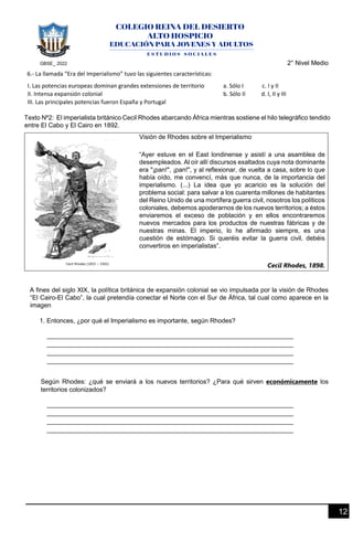 GBSE_ 2022 2° Nivel Medio
12
6.- La llamada “Era del Imperialismo” tuvo las siguientes características:
I. Las potencias europeas dominan grandes extensiones de territorio a. Sólo I c. I y II
II. Intensa expansión colonial b. Sólo II d. I, II y III
III. Las principales potencias fueron España y Portugal
Texto Nº2: El imperialista británico Cecil Rhodes abarcando África mientras sostiene el hilo telegráfico tendido
entre El Cabo y El Cairo en 1892.
Visión de Rhodes sobre el Imperialismo
“Ayer estuve en el East londinense y asistí a una asamblea de
desempleados. Al oír allí discursos exaltados cuya nota dominante
era "¡pan!", ¡pan!", y al reflexionar, de vuelta a casa, sobre lo que
había oído, me convencí, más que nunca, de la importancia del
imperialismo. (...) La idea que yo acaricio es la solución del
problema social: para salvar a los cuarenta millones de habitantes
del Reino Unido de una mortífera guerra civil, nosotros los políticos
coloniales, debemos apoderarnos de los nuevos territorios; a éstos
enviaremos el exceso de población y en ellos encontraremos
nuevos mercados para los productos de nuestras fábricas y de
nuestras minas. El imperio, lo he afirmado siempre, es una
cuestión de estómago. Si queréis evitar la guerra civil, debéis
convertiros en imperialistas”.
Cecil Rhodes, 1898.
A fines del siglo XIX, la política británica de expansión colonial se vio impulsada por la visión de Rhodes
“El Cairo-El Cabo”, la cual pretendía conectar el Norte con el Sur de África, tal cual como aparece en la
imagen
1. Entonces, ¿por qué el Imperialismo es importante, según Rhodes?
Según Rhodes: ¿qué se enviará a los nuevos territorios? ¿Para qué sirven económicamente los
territorios colonizados?
 