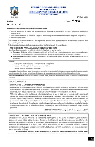 GBSE_ 2022 2° Nivel Medio
13
Nombre: _______________________________________________________ Curso: 2° Nivel_______
ACTIVIDAD N°2
Las siguientes actividades se realizan entre dos personas.
1. Leen y comentan la pauta de procedimientos (análisis de documento escrito, análisis de documento
iconográfico).
2. Leen los documentos, los someten a la pauta de análisis y responden brevemente las preguntas propuestas.
3. Simulación histórica:
Cada uno de los alumnos asume una de las posturas expuestas en los documentos: en defensa u oposición de la
expansión imperialista.
Redacta un escrito siguiendo la pauta propuesta al final de esta guía de aprendizaje.
PROCEDIMIENTO PARA ANALIZAR UN DOCUMENTO ESCRITO
Identificar: Quien es el autor, de qué trata el texto, fecha y lugar en que fue escrito
• Naturaleza del texto: político (discurso, manifiesto), jurídico (leyes, tratados), económico (contratos, estadísticas),
testimonial (memorias, diarios). Por último, los textos también se pueden clasificar en públicos o privados.
• Tipo de fuente: primaria (escrito en la misma época en que ocurrió el hecho) secundaria (el texto es escrito es época
posterior).
Analizar:
• Subrayar las palabras claves y la idea principal de cada párrafo.
• Relacionar las ideas principales con el contexto histórico.
• Explicar lo que el autor quiere comunicar.
Interpretar el contenido del texto, teniendo en cuenta las circunstancias históricas en que se escribe (aspectos sociales,
económicos, etc. Con los que se relaciona, destacando las causas y consecuencias. Emitir un juicio sobre el texto.
Redactar el comentario: Introducción (identificación del tema), desarrollo (análisis y explicación) y conclusión (interpretación
personal).
LEE LOS DOCUMENTOS
DOCUMENTO 1: LA LABOR DEL HOMBRE BLANCO
Lo que ahora sentimos es que nuestro dominio sobre aquellos territorios sólo puede justificarse si demostramos
que aumenta la felicidad y prosperidad de los pueblos, y yo sostengo que nuestro dominio ha llevado y lleva
seguridad, paz y mayor prosperidad a países que nunca habían conocido antes tales beneficios.
Al llevar a cabo esta tarea civilizadora, estamos cumpliendo lo que yo creo que es nuestra misión nacional, al
tiempo que encontramos la ocasión de poner en práctica las cualidades y potencialidades que han hecho de
nosotros la gran raza gobernante. No estoy afirmando que nuestro éxito haya sido total, en cualquier caso, ni
que nuestros métodos hayan estado fuera de cualquier reproche. Pero mantengo que casi en cualquier lugar
en el que el dominio de la Reina ha sido establecido y se ha impuesto la gran Pax británica, con ella ha llegado
una mayor seguridad para la vida y la propiedad, y una mejora material de las condiciones de la mayoría de la
población.
JOSEPH CHAMBERLAIN, Foreign and Colonial Speeches, 1897
DOCUMENTO 2: NO TODOS LOS BLANCOS PIENSAN IGUAL
¡Razas superiores!, ¡Razas inferiores! Es fácil decirlo. Por mí parte, yo me aparto de tal opinión, especialmente
después de haber visto a sabios alemanes demostrar científicamente que la francesa es una raza inferior a la
alemana. No, no existe el derecho de las llamadas naciones superiores sobre las naciones llamadas inferiores. La
conquista que preconizan es el abuso, liso y llano, de la fuerza que da la civilización científica sobre las
civilizaciones primitivas, para apropiarse del hombre, torturarlo y exprimirle toda la fuerza que tiene, en beneficio
de un pretendido civilizador.
G. Clemenceau, Miembro del Parlamento francés, Discurso a la Cámara de Diputados (Julio de 1885)
 
