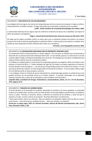 GBSE_ 2022 2° Nivel Medio
14
DOCUMENTO 3: IDEA RACISTA DE LOS COLONIZADORES
Las analogías entre los negros y los monos son más grandes que entre los monos y los europeos. El negro es inferior,
intelectualmente, al hombre europeo. El negro sólo puede ser humanizado y civilizado por los europeos. "
J.JUNT. Sesión científica de la Sociedad Antropológica de Londres, 1863.
La inferioridad intelectual de los negros, lejos de conferirnos el derecho de abusar de su debilidad, nos impone el
deber de ayudarlos y protegerlos."
"Negro", artículo del Grand Dictionnaire Universel Larousse du XIX siécle, 1872.
Sin negar que los negros se puedan civilizar, es cierto, pero, que su civilización siempre será inferior a la nuestra,
porque la fuerza de la mente de aquella gente es realmente inferior. Creemos que la raza superior a cualquier otra,
aquella de la que dependerá siempre el destino del mundo, es la raza blanca.
Farmochi, curso de geografía universal, 1850.
DOCUMENTO 5: TRAGEDIA DEL HOMBRE NEGRO
El sol del desastre se ha levantado en occidente, abrazando los hombres y las tierras pobladas. La calamidad
cristiana se ha batido sobre nosotros como una nube de polvo. Al principio llegaron pacíficamente, con palabras
tiernas y suaves: “Venimos a comerciar, decían, a reformar las creencias de los hombres, a echar de aquí la
opresión y el robo, a vencer y barrer la corrupción”. No todos adivinamos sus intenciones.
Y ahora aquí estamos. Somos sus inferiores. Ellos nos sedujeron con pequeños regalos, ellos nos dieron a comer
cosas buenas... pero ahora ya han cambiado de tono... ahora nos someten a su opresión.
Escrito por un poeta negro, 1875, En: Antonio Fernández, Historia del Mundo Contemporáneo, Edit. Vicens
Vives, Barcelona 1994, p. 235.
DOCUMENTO 4: EL COLONIALISMO ANALIZADO POR UN PRESIDENTE AFRICANO (1975)
«La colonización tiene su faceta positiva y su faceta negativa. Por una parte, es evidente que ha favorecido el
desarrollo de un proceso natural de totalización del mundo. En ese sentido, gracias a la colonización se ha ido
creando, siglo tras siglo, la civilización entendida como universal. Sin embargo, por otra parte, la explotación que
implica el hecho colonial, hace de un fenómeno nefasto.
En realidad, en cualquier época, la colonización ha comportado aspectos muy negativos. Basta con analizar, como
ejemplo, la historia de África. (...) Hasta mediados del siglo XIX, los árabes y europeos organizaron el comercio
humano llamado «trata de negros». (...) Se calcula que ese genocidio provocó cien millones de muertos. Yo creo
que fueron doscientos millones. Se trata del genocidio más brutal de la historia. El mal causado al África negra
es el terrible que jamás se haya causado a una etnia.
Y, sin embargo, insisto en el hecho de que la colonización ha comportado algo positivo en sentido de que a los
pueblos africanos nos ha permitido entrar en el mundo moderno. El proceso colonizador nos ha aportado
aspectos culturales que, a pesar de ser extranjeros, cabe considerar como fecundos.»
Leopoldo Sédar, presidente de Senegal. Colonialismo y neocolonialismo, Salvat, col. G.T., N.º 63, Barcelona,
1975, páginas 10-11
 