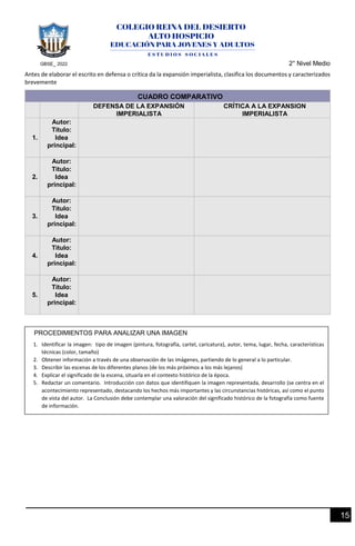 GBSE_ 2022 2° Nivel Medio
15
Antes de elaborar el escrito en defensa o crítica da la expansión imperialista, clasifica los documentos y caracterizados
brevemente
CUADRO COMPARATIVO
DEFENSA DE LA EXPANSIÓN
IMPERIALISTA
CRÍTICA A LA EXPANSION
IMPERIALISTA
1.
Autor:
Título:
Idea
principal:
2.
Autor:
Título:
Idea
principal:
3.
Autor:
Título:
Idea
principal:
4.
Autor:
Título:
Idea
principal:
5.
Autor:
Título:
Idea
principal:
PROCEDIMIENTOS PARA ANALIZAR UNA IMAGEN
1. Identificar la imagen: tipo de imagen (pintura, fotografía, cartel, caricatura), autor, tema, lugar, fecha, características
técnicas (color, tamaño)
2. Obtener información a través de una observación de las imágenes, partiendo de lo general a lo particular.
3. Describir las escenas de los diferentes planos (de los más próximos a los más lejanos)
4. Explicar el significado de la escena, situarla en el contexto histórico de la época.
5. Redactar un comentario. Introducción con datos que identifiquen la imagen representada, desarrollo (se centra en el
acontecimiento representado, destacando los hechos más importantes y las circunstancias históricas, así como el punto
de vista del autor. La Conclusión debe contemplar una valoración del significado histórico de la fotografía como fuente
de información.
 