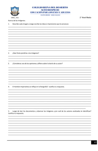 GBSE_ 2022 2° Nivel Medio
17
Acerca de las imágenes:
1. Describe cada imagen y luego escribe las ideas e impresiones que te provocan.
______________________________________________________________________________________________
______________________________________________________________________________________________
______________________________________________________________________________________________
______________________________________________________________________________________________
______________________________________________________________________________________________
______________________________________________________________________________________________
______________________________________________________________________________________________
______________________________________________________________________________________________
______________________________________________________________________________________________
______________________________________________________________________________________________
______________________________________________________________________________________________
2. ¿Qué título pondrías a las imágenes?
______________________________________________________________________________________________
______________________________________________________________________________________________
______________________________________________________________________________________________
3. ¿Consideras una de las opiniones y difiera sobre la teoría de su autor?
______________________________________________________________________________________________
______________________________________________________________________________________________
______________________________________________________________________________________________
______________________________________________________________________________________________
______________________________________________________________________________________________
______________________________________________________________________________________________
______________________________________________________________________________________________
______________________________________________________________________________________________
4. El Hombre Imperialista se refleja en la fotografía? Justifica tu respuesta.
______________________________________________________________________________________________
______________________________________________________________________________________________
______________________________________________________________________________________________
______________________________________________________________________________________________
______________________________________________________________________________________________
______________________________________________________________________________________________
______________________________________________________________________________________________
______________________________________________________________________________________________
________________________________________________________________________________________
5. Luego de leer los documentos y observar las imágenes ¿con cuál de los autores analizados te identificas?
Justifica tu respuesta.
______________________________________________________________________________________________
______________________________________________________________________________________________
______________________________________________________________________________________________
______________________________________________________________________________________________
______________________________________________________________________________________________
______________________________________________________________________________________________
______________________________________________________________________________________________
______________________________________________________________________________________________
______________________________________________________________________________________________
 