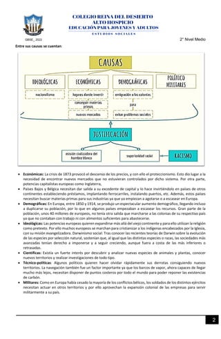 GBSE_ 2022 2° Nivel Medio
2
Entre sus causas se cuentan:
• Económicas: La crisis de 1873 provocó el descenso de los precios, y con ello el proteccionismo. Esto dio lugar a la
necesidad de encontrar nuevos mercados que no estuvieran controlados por dicho sistema. Por otra parte,
potencias capitalistas europeas como Inglaterra,
• Países Bajos y Bélgica necesitan dar salida a su excedente de capital y lo hace invirtiéndolo en países de otros
continentes estableciendo préstamos, implantando ferrocarriles, instalando puertos, etc. Además, estos países
necesitan buscar materias primas para sus industrias ya que ya empiezan a agotarse o a escasear en Europa.
• Demográficas: En Europa, entre 1850 y 1914, se produjo un espectacular aumento demográfico, llegando incluso
a duplicarse su población, por lo que en algunos países empezaban a escasear los recursos. Gran parte de la
población, unos 40 millones de europeos, no tenía otra salida que marcharse a las colonias de su respectivo país
ya que no contaban con trabajo ni con alimentos suficientes para abastecerse.
• Ideológicas: Las potencias europeas quieren expandirse más allá del viejo continente y para ello utilizan la religión
como pretexto. Por ello muchos europeos se marchan para cristianizar a los indígenas encabezados por la Iglesia,
con su misión evangelizadora. Darwinismo social: Tras conocer las recientes teorías de Darwin sobre la evolución
de las especies por selección natural, sostenían que, al igual que las distintas especies o razas, las sociedades más
avanzadas tenían derecho a imponerse y a seguir creciendo, aunque fuera a costa de las más inferiores o
retrasadas.
• Científicas: Existía un fuerte interés por descubrir y analizar nuevas especies de animales y plantas, conocer
nuevos territorios y realizar investigaciones de todo tipo.
• Técnico-políticas: Algunos políticos quieren hacer olvidar rápidamente sus derrotas consiguiendo nuevos
territorios. La navegación también fue un factor importante ya que los barcos de vapor, ahora capaces de llegar
mucho más lejos, necesitan disponer de puntos costeros por todo el mundo para poder reponer las existencias
de carbón.
• Militares: Como en Europa había cesado la mayoría de los conflictos bélicos, los soldados de los distintos ejércitos
necesitan actuar en otros territorios y por ello aprovechan la expansión colonial de las empresas para servir
militarmente a su país.
 