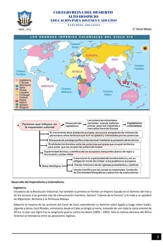 GBSE_ 2022 2° Nivel Medio
3
Desarrollo del Imperialismo y Colonialismo.
Inglaterra:
Iniciadora de la Revolución Industrial, fue también la primera en formar un Imperio basado en el dominio del mar y
de los accesos a las grandes vías de comunicación marítima. Declaró “colonia de la Corona” a la India y se apoderó
de Afganistán, Birmania y la Península Malaya.
Adquirió la mayoría de las acciones del Canal de Suez, extendiendo su dominio sobre Egipto y luego sobre Sudán,
Uganda y Kenia; Cecil Rhodes, entretanto desde el Cabo se dirigió al norte, tratando de unir toda la costa oriental de
África, lo que casi logró tras la sangrienta guerra contra los Boers (1899 – 1902). Sólo la colonia alemana del África
Oriental se interponía entre las posesiones inglesas.
 