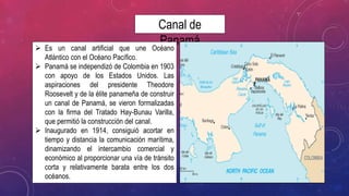 Canal de
Panamá Es un canal artificial que une Océano
Atlántico con el Océano Pacífico.
 Panamá se independizó de Colombia en 1903
con apoyo de los Estados Unidos. Las
aspiraciones del presidente Theodore
Roosevelt y de la élite panameña de construir
un canal de Panamá, se vieron formalizadas
con la firma del Tratado Hay-Bunau Varilla,
que permitió la construcción del canal.
 Inaugurado en 1914, consiguió acortar en
tiempo y distancia la comunicación marítima,
dinamizando el intercambio comercial y
económico al proporcionar una vía de tránsito
corta y relativamente barata entre los dos
océanos.
 