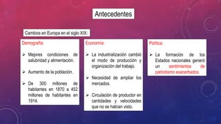 Antecedentes
Cambios en Europa en el siglo XIX:
Demografía:
 Mejores condiciones de
salubridad y alimentación.
 Aumento de la población.
 De 300 millones de
habitantes en 1870 a 452
millones de habitantes en
1914.
Economía:
 La industrialización cambió
el modo de producción y
organización del trabajo.
 Necesidad de ampliar los
mercados.
 Circulación de productor en
cantidades y velocidades
que no se habían visto.
Política:
 La formación de los
Estados nacionales generó
un sentimientos de
patriotismo exacerbados.
 