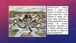 IMPERIALISMO: Actitud,
doctrina o acción que
conduce al dominio de un
estado sobre otro u otros
mediante el empleo de la
fuerza militar, económica o
política, explotando la mayor
cantidad de recursos
económicos disponibles en
el territorio dominado para
así alcanzar el estatus de
potencia hegemónica.
 