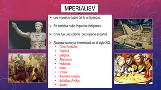IMPERIALISM
O Los imperios datan de la antigüedad.
 En américa hubo imperios indígenas.
 Chile fue una colonia del imperio español.
 Alcanza su mayor intensidad en el siglo XIX:
• Gran Bretaña.
• Francia.
• Bélgica.
• Alemania.
• Holanda.
• Italia.
• Rusia.
• Austria-Hungría.
• Estados Unidos.
• Japón.
 