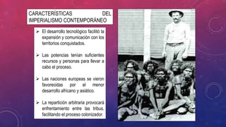 CARACTERÍSTICAS DEL
IMPERIALISMO CONTEMPORÁNEO
 El desarrollo tecnológico facilitó la
expansión y comunicación con los
territorios conquistados.
 Las potencias tenían suficientes
recursos y personas para llevar a
cabo el proceso.
 Las naciones europeas se vieron
favorecidas por el menor
desarrollo africano y asiático.
 La repartición arbitraria provocará
enfrentamiento entre las tribus,
facilitando el proceso colonizador.
 