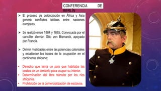 CONFERENCIA DE
BERLÍN
 El proceso de colonización en África y Asia
generó conflictos bélicos entre naciones
europeas.
 Se realizó entre 1884 y 1885. Convocada por el
canciller alemán Otto von Bismarck, apoyado
por Francia.
 Dirimir rivalidades entre las potencias coloniales
y establecer las bases de la ocupación en el
continente africano:
• Derecho que tenía un país que habitaba las
costas de un territorio para ocupar su interior.
• Determinación del libre tránsito por los ríos
africanos.
• Prohibición de la comercialización de esclavos.
 
