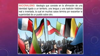 NACIONALISMO: Ideología que consiste en la afirmación de una
identidad ligada a un territorio, una lengua y una tradición histórica
real o inventada, la cual en muchos casos termina por exacerbar la
superioridad de un pueblo sobre otro.
 