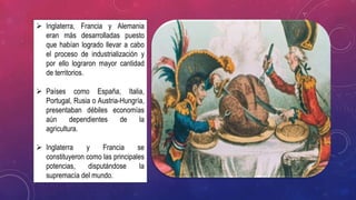  Inglaterra, Francia y Alemania
eran más desarrolladas puesto
que habían logrado llevar a cabo
el proceso de industrialización y
por ello lograron mayor cantidad
de territorios.
 Países como España, Italia,
Portugal, Rusia o Austria-Hungría,
presentaban débiles economías
aún dependientes de la
agricultura.
 Inglaterra y Francia se
constituyeron como las principales
potencias, disputándose la
supremacía del mundo.
 
