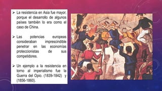  La resistencia en Asia fue mayor,
porque el desarrollo de algunos
países también lo era como el
caso de China.
 Las potencias europeas
consideraban imprescindible
penetrar en las economías
proteccionistas de sus
competidores.
 Un ejemplo a la resistencia en
torno al imperialismo fue la
Guerra del Opio. (1839-1842) y
(1856-1860).
 