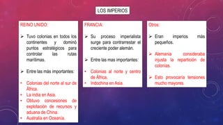 LOS IMPERIOS
REINO UNIDO:
 Tuvo colonias en todos los
continentes y dominó
puntos estratégicos para
controlar las rutas
marítimas.
 Entre las más importantes:
• Colonias del norte al sur de
África.
• La india en Asia.
• Obtuvo concesiones de
explotación de recursos y
aduana de China.
• Australia en Oceanía.
FRANCIA:
 Su proceso imperialista
surge para contrarrestar el
creciente poder alemán.
 Entre las mas importantes:
• Colonias al norte y centro
de África.
• Indochina en Asia.
Otros:
 Eran imperios más
pequeños.
 Alemania consideraba
injusta la repartición de
colonias.
 Esto provocaría tensiones
mucho mayores.
 