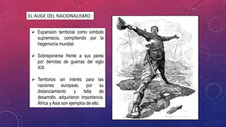  Expansión territorial como símbolo
supremacía, compitiendo por la
hegemonía mundial.
 Sobreponerse frente a sus pares
por derrotas de guerras del siglo
XIX.
 Territorios sin interés para las
naciones europeas, por su
distanciamiento y falta de
desarrollo, adquirieron importancia.
África y Asia son ejemplos de ello.
EL AUGE DEL NACIONALISMO:
 