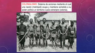 COLONIALISMO: Sistema de acciones mediante el cual
una nación (metrópoli) ocupa y mantiene sometido a su
poder político un territorio o país extranjero (colonia).
 