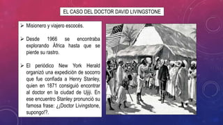 EL CASO DEL DOCTOR DAVID LIVINGSTONE
 Misionero y viajero escocés.
 Desde 1966 se encontraba
explorando África hasta que se
pierde su rastro.
 El periódico New York Herald
organizó una expedición de socorro
que fue confiada a Henry Stanley,
quien en 1871 consiguió encontrar
al doctor en la ciudad de Ujiji. En
ese encuentro Stanley pronunció su
famosa frase: ¿¡Doctor Livingstone,
supongo!?.
 