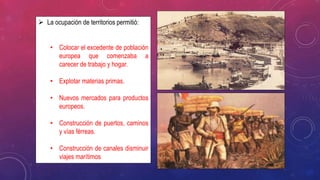  La ocupación de territorios permitió:
• Colocar el excedente de población
europea que comenzaba a
carecer de trabajo y hogar.
• Explotar materias primas.
• Nuevos mercados para productos
europeos.
• Construcción de puertos, caminos
y vías férreas.
• Construcción de canales disminuir
viajes marítimos
 