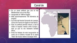 Canal de
Suez Es un canal artificial que une el mar
Mediterráneo con el mar Rojo.
 Inaugurado en 1869 en Egipto.
 Mide aproximadamente 195 kilómetros de
longitud.
 Fue obra del francés Fernando de Lesseps,
Cónsul de Francia en Egipto en esa época.
 Esta vía artificial permitió reducir a casi la
mitad el trayecto náutico entre Europa y
Asia ya que no era necesario bordear
África.
 Entre los festejos de esta inauguración se
contó con el estreno mundial de la ópera
"Aída" del músico italiano Giuseppe Verdi.
 