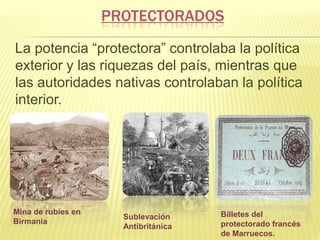PROTECTORADOS
La potencia “protectora” controlaba la política
exterior y las riquezas del país, mientras que
las autoridades nativas controlaban la política
interior.

Mina de rubíes en
Birmania

Sublevación
Antibritánica

Billetes del
protectorado francés
de Marruecos.

 