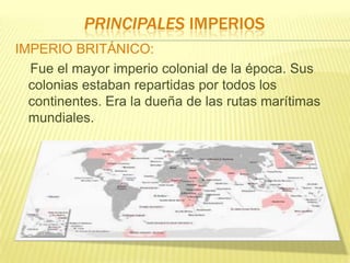PRINCIPALES IMPERIOS
IMPERIO BRITÁNICO:
Fue el mayor imperio colonial de la época. Sus
colonias estaban repartidas por todos los
continentes. Era la dueña de las rutas marítimas
mundiales.

 