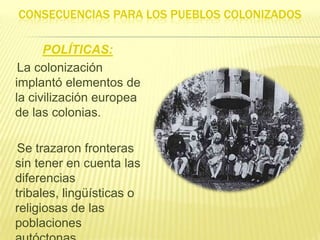CONSECUENCIAS PARA LOS PUEBLOS COLONIZADOS
POLÍTICAS:
La colonización
implantó elementos de
la civilización europea
de las colonias.

Se trazaron fronteras
sin tener en cuenta las
diferencias
tribales, lingüísticas o
religiosas de las
poblaciones

 