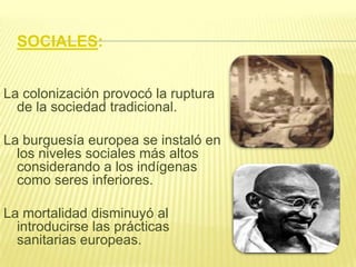 SOCIALES:
La colonización provocó la ruptura
de la sociedad tradicional.
La burguesía europea se instaló en
los niveles sociales más altos
considerando a los indígenas
como seres inferiores.

La mortalidad disminuyó al
introducirse las prácticas
sanitarias europeas.

 
