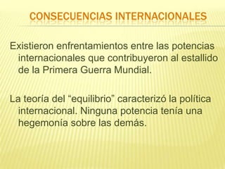 CONSECUENCIAS INTERNACIONALES
Existieron enfrentamientos entre las potencias
internacionales que contribuyeron al estallido
de la Primera Guerra Mundial.

La teoría del “equilibrio” caracterizó la política
internacional. Ninguna potencia tenía una
hegemonía sobre las demás.

 