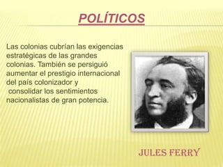 POLÍTICOS
Las colonias cubrían las exigencias
estratégicas de las grandes
colonias. También se persiguió
aumentar el prestigio internacional
del país colonizador y
consolidar los sentimientos
nacionalistas de gran potencia.

JULES FERRY

 