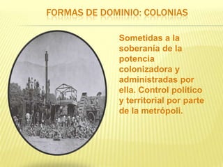 FORMAS DE DOMINIO: COLONIAS
Sometidas a la
soberanía de la
potencia
colonizadora y
administradas por
ella. Control político
y territorial por parte
de la metrópoli.

 