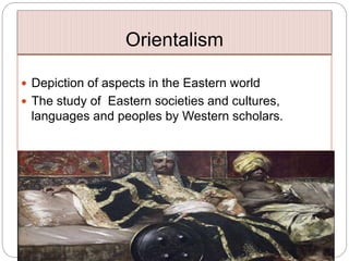 Orientalism
 Depiction of aspects in the Eastern world
 The study of Eastern societies and cultures,
languages and peoples by Western scholars.
 