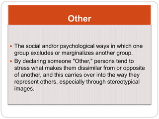 Other
 The social and/or psychological ways in which one
group excludes or marginalizes another group.
 By declaring someone "Other," persons tend to
stress what makes them dissimilar from or opposite
of another, and this carries over into the way they
represent others, especially through stereotypical
images.
 