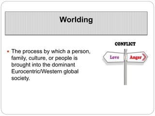 Worlding
 The process by which a person,
family, culture, or people is
brought into the dominant
Eurocentric/Western global
society.
 