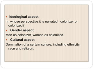 Ideological aspect
In whose perspective it is narrated , colonizer or
colonized?
 Gender aspect
Man as colonizer, woman as colonized.
 Cultural aspect
Domination of a certain culture, including ethnicity,
race and religion.
 