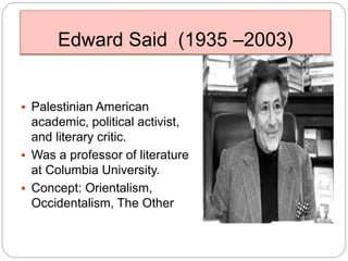 Edward Said (1935 –2003)
 Palestinian American
academic, political activist,
and literary critic.
 Was a professor of literature
at Columbia University.
 Concept: Orientalism,
Occidentalism, The Other
 