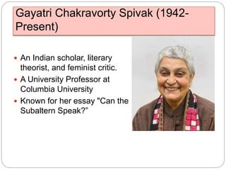 Gayatri Chakravorty Spivak (1942-
Present)
 An Indian scholar, literary
theorist, and feminist critic.
 A University Professor at
Columbia University
 Known for her essay "Can the
Subaltern Speak?”
 