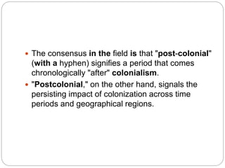  The consensus in the field is that "post-colonial"
(with a hyphen) signifies a period that comes
chronologically "after" colonialism.
 "Postcolonial," on the other hand, signals the
persisting impact of colonization across time
periods and geographical regions.
 