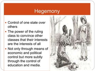 Hegemony
 Control of one state over
others
 The power of the ruling
class to convince other
classes that their interests
are the interests of all
 Not only through means of
economic and political
control but more subtly
through the control of
education and media.
 