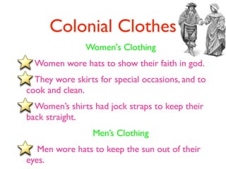 Colonial Clothes
               Women's Clothing
  Women wore hats to show their faith in god.
  They wore skirts for special occasions, and to
cook and clean.
  Women’s shirts had jock straps to keep their
back straight.
                 Men’s Clothing
   Men wore hats to keep the sun out of their
eyes.
 