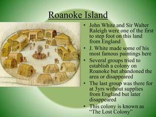 John White and Sir Walter Raleigh were one of the first to step foot on this land from EnglandJ. White made some of his most famous paintings hereSeveral groups tried to establish a colony on Roanoke but abandoned the area or disappearedThe last group was there for at 3yrs without supplies from England but later disappearedThis colony is known as “The Lost Colony”Roanoke Island
