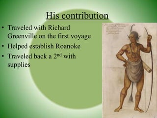 His contributionTraveled with Richard Greenville on the first voyageHelped establish RoanokeTraveled back a 2nd with supplies