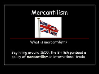 Mercantilism
What is mercantilism?
Beginning around 1650, the British pursued a
policy of mercantilism in international trade.
 