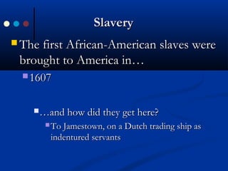 SlaverySlavery
 The first African-American slaves wereThe first African-American slaves were
brought to America in…brought to America in…
 16071607
……and how did they get here?and how did they get here?
 To Jamestown, on a Dutch trading ship asTo Jamestown, on a Dutch trading ship as
indentured servantsindentured servants
 