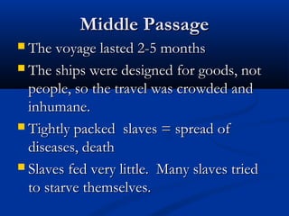 Middle PassageMiddle Passage
 The voyage lasted 2-5 monthsThe voyage lasted 2-5 months
 The ships were designed for goods, notThe ships were designed for goods, not
people, so the travel was crowded andpeople, so the travel was crowded and
inhumane.inhumane.
 Tightly packed slaves = spread ofTightly packed slaves = spread of
diseases, deathdiseases, death
 Slaves fed very little. Many slaves triedSlaves fed very little. Many slaves tried
to starve themselves.to starve themselves.
 