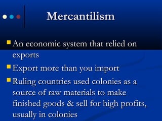 MercantilismMercantilism
 An economic system that relied onAn economic system that relied on
exportsexports
 Export more than you importExport more than you import
 Ruling countries used colonies as aRuling countries used colonies as a
source of raw materials to makesource of raw materials to make
finished goods & sell for high profits,finished goods & sell for high profits,
usually in coloniesusually in colonies
 